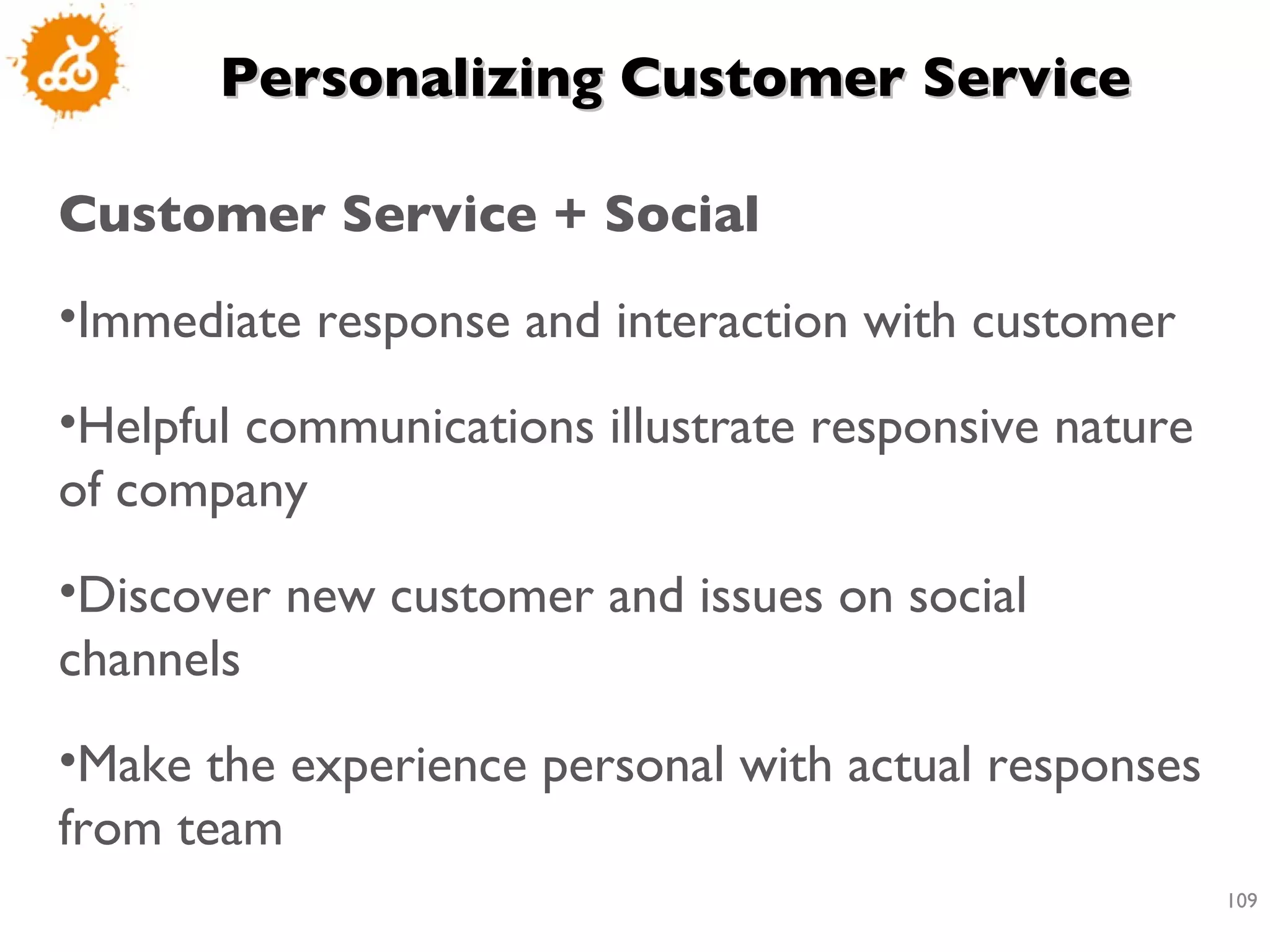 Personalizing Customer Service Customer Service + Social  Immediate response and interaction with customer  Helpful communications illustrate responsive nature of company  Discover new customer and issues on social channels  Make the experience personal with actual responses from team 