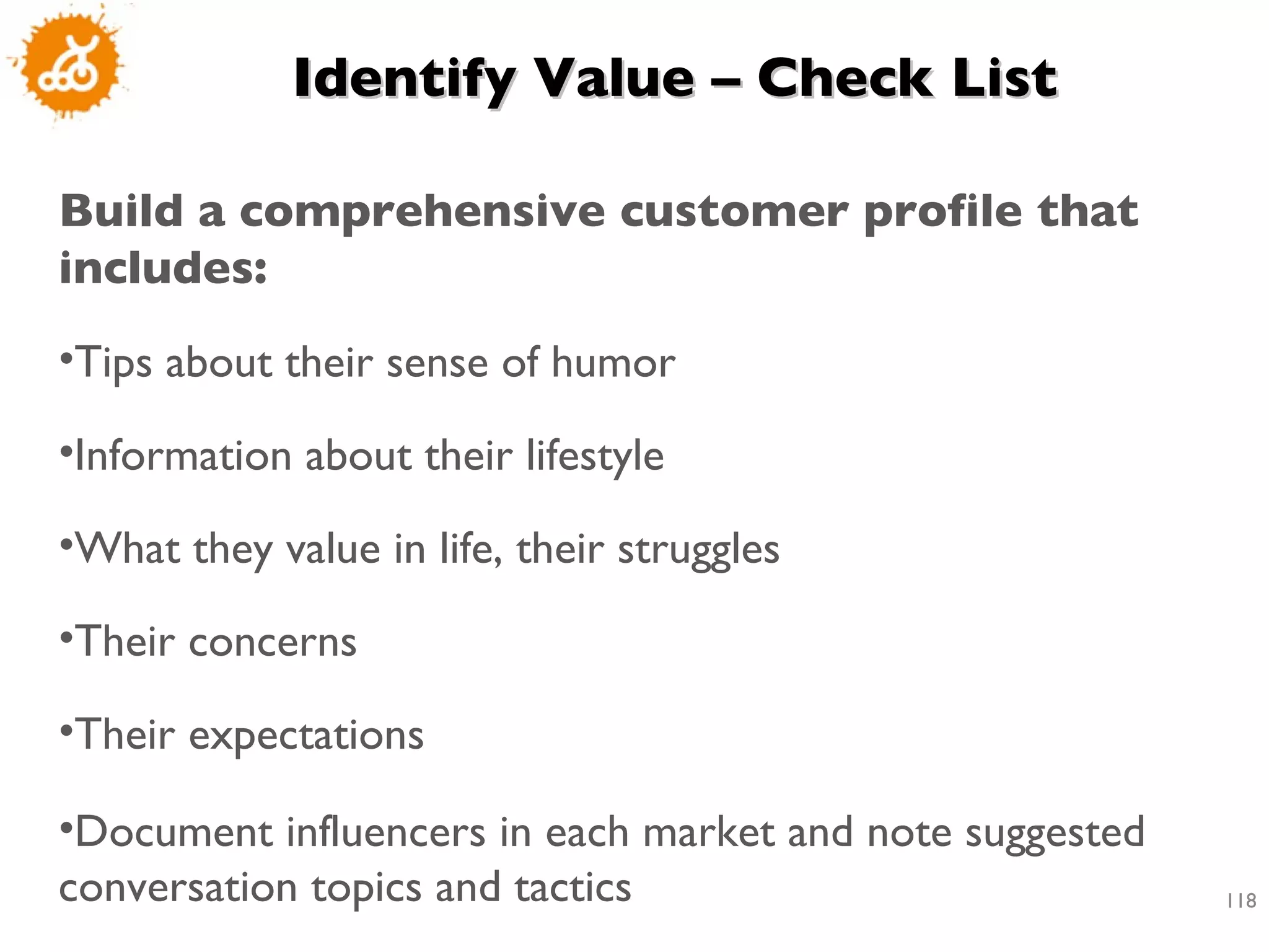 Identify Value – Check List Build a comprehensive customer profile that includes:  Tips about their sense of humor Information about their lifestyle What they value in life, their struggles Their concerns Their expectations Document influencers in each market and note suggested conversation topics and tactics 