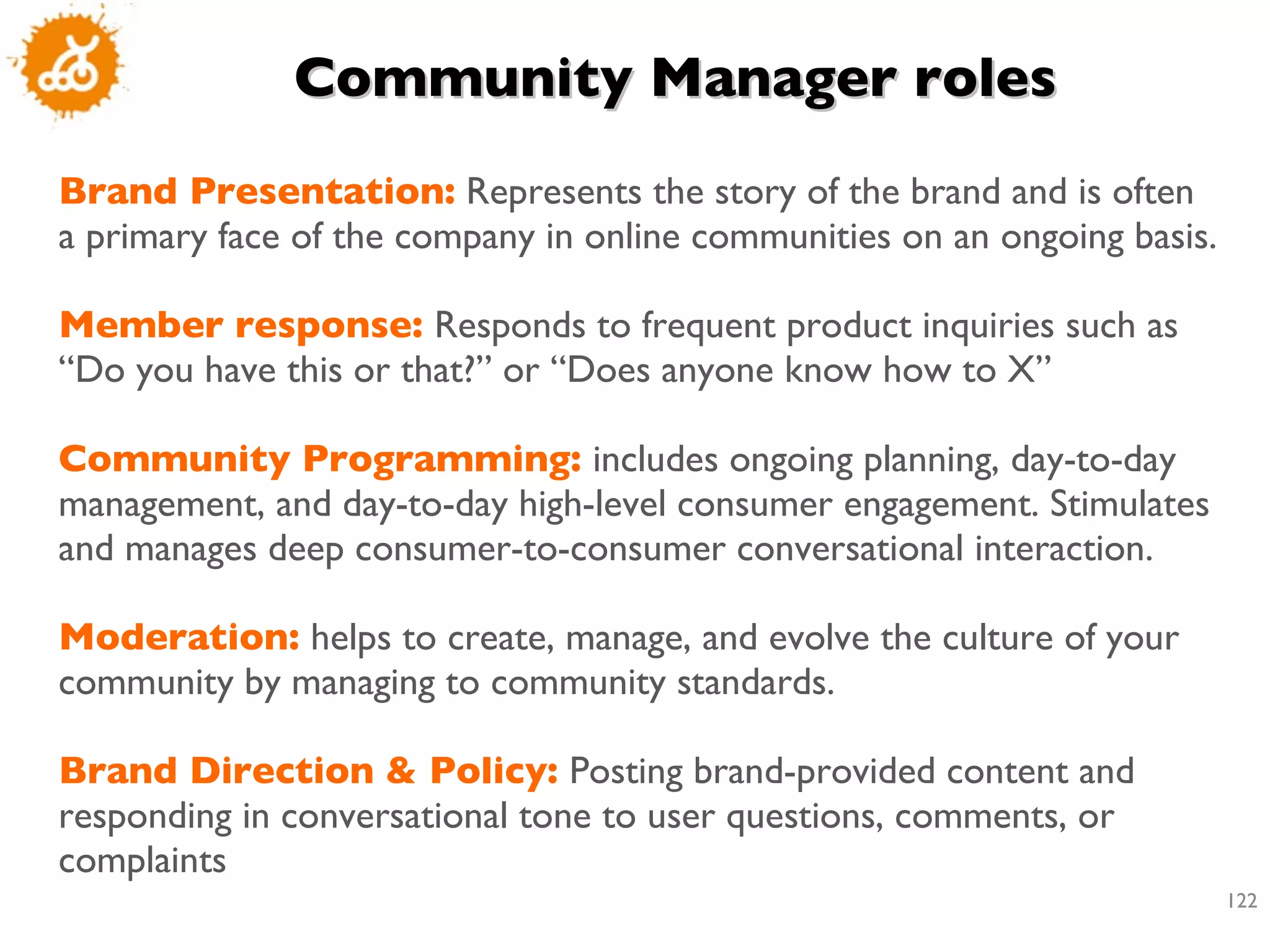 Community Manager roles Brand Presentation:   Represents the story of the brand and is often a primary face of the company in online communities on an ongoing basis.  Member response:  Responds to frequent product inquiries such as “Do you have this or that?” or “Does anyone know how to X”  Community Programming:  includes ongoing planning, day-to-day management, and day-to-day high-level consumer engagement. Stimulates and manages deep consumer-to-consumer conversational interaction.  Moderation:  helps to create, manage, and evolve the culture of your community by managing to community standards.  Brand Direction & Policy:  Posting brand-provided content and responding in conversational tone to user questions, comments, or complaints 