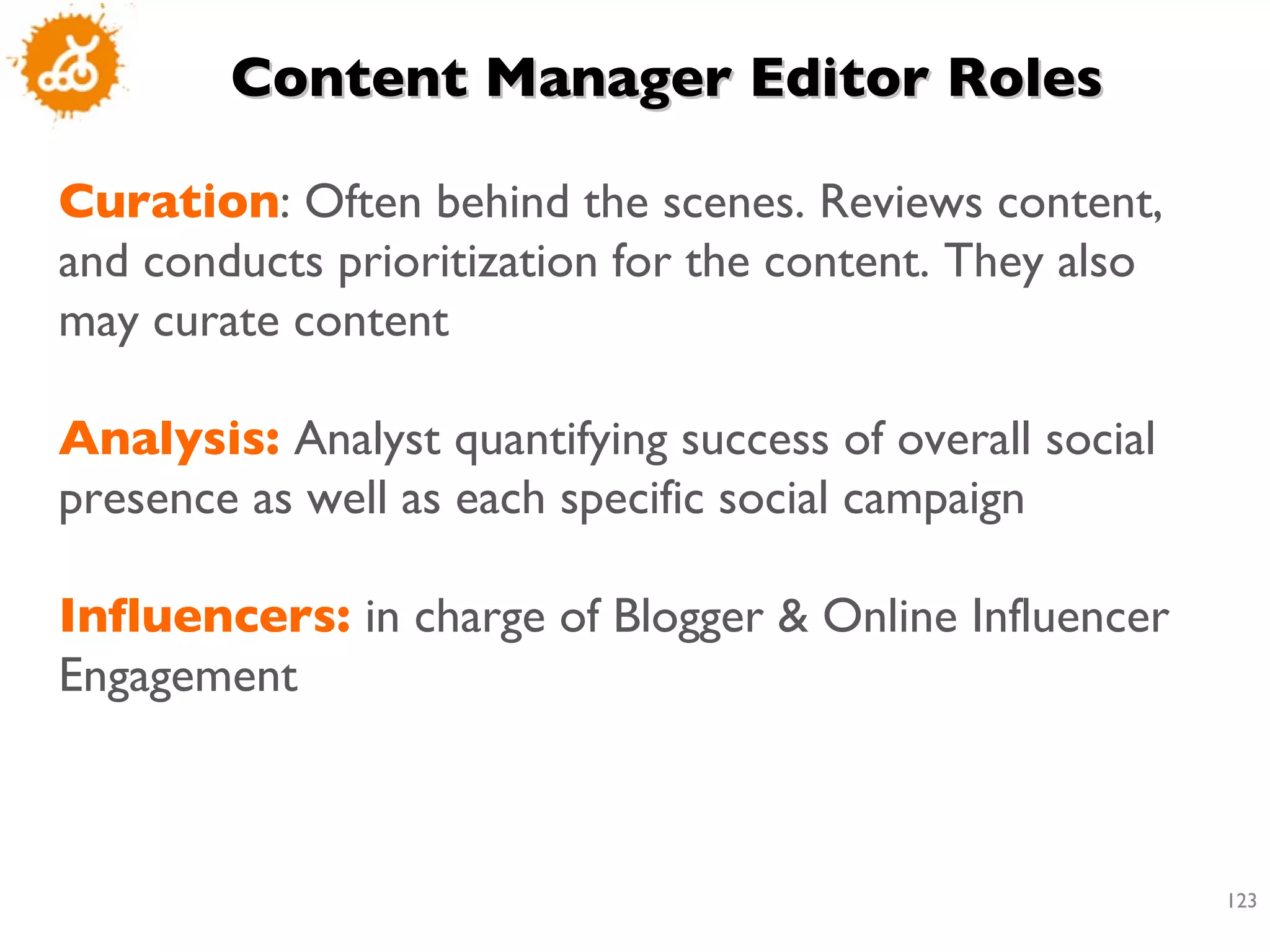 Content Manager Editor Roles  Curation : Often behind the scenes. Reviews content, and conducts prioritization for the content. They also may curate content  Analysis:  Analyst quantifying success of overall social presence as well as each specific social campaign  Influencers:  in charge of Blogger & Online Influencer Engagement 