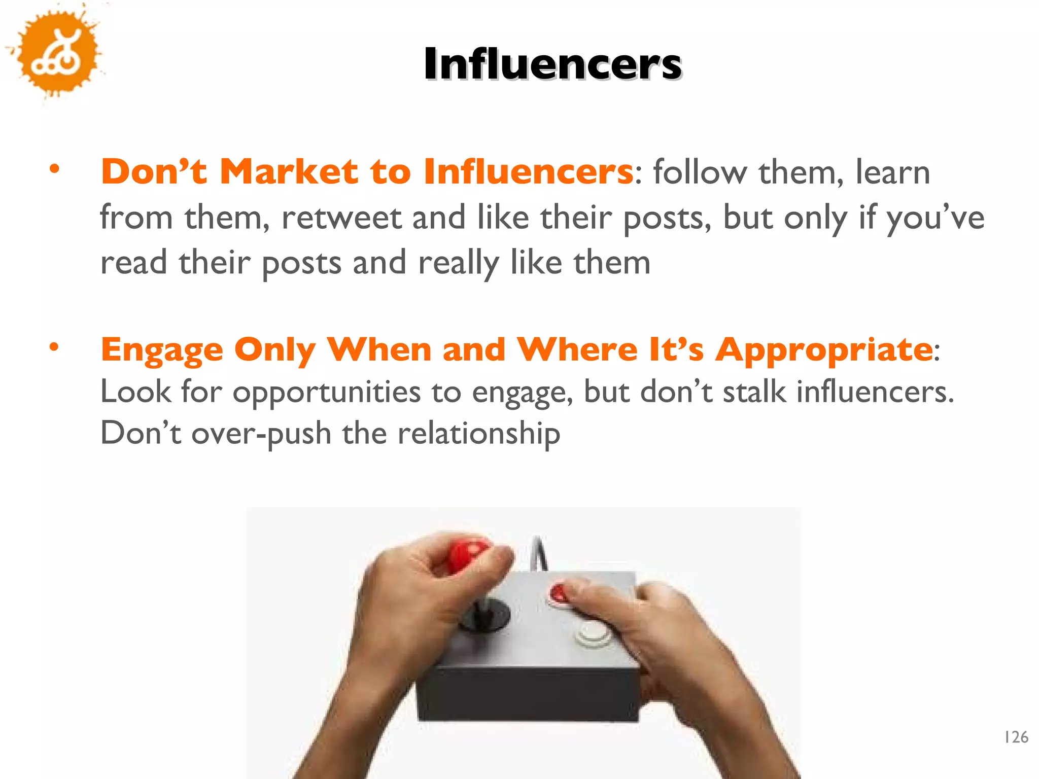 Influencers Don’t Market to Influencers : follow them, learn from them, retweet and like their posts, but only if you’ve read their posts and really like them Engage Only When and Where It’s Appropriate : Look for opportunities to engage, but don’t stalk influencers. Don’t over-push the relationship 