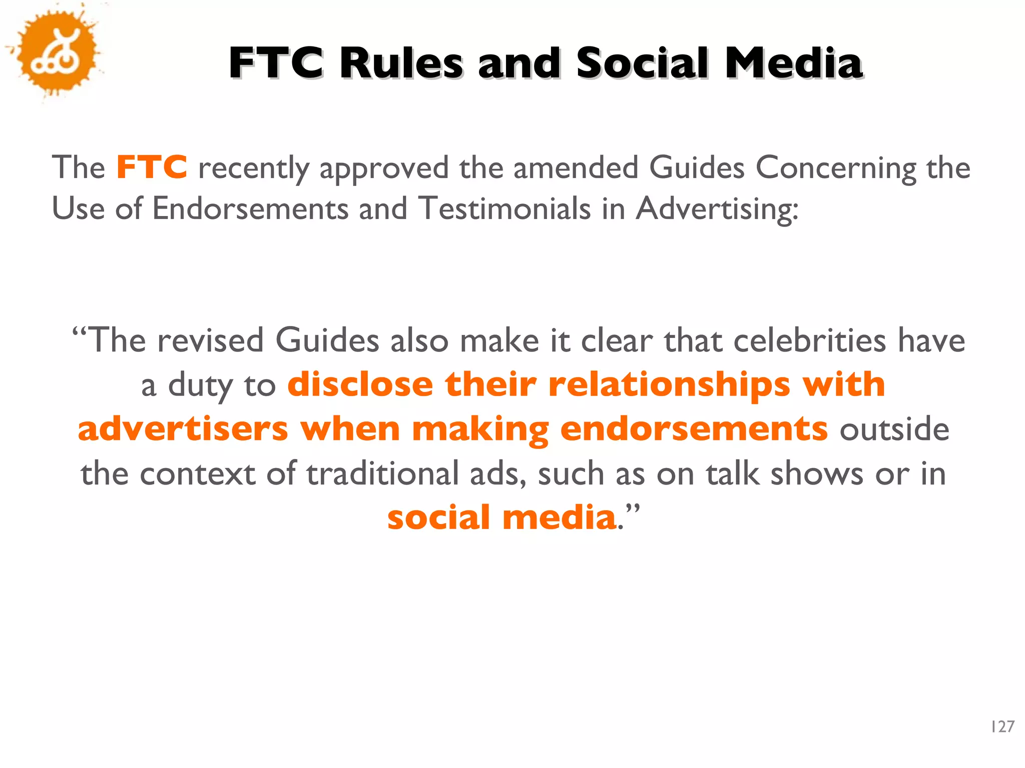 FTC Rules and Social Media The  FTC  recently approved the amended Guides Concerning the Use of Endorsements and Testimonials in Advertising:  “ The revised Guides also make it clear that celebrities have a duty to  disclose their relationships with advertisers when making endorsements  outside the context of traditional ads, such as on talk shows or in  social media .” 
