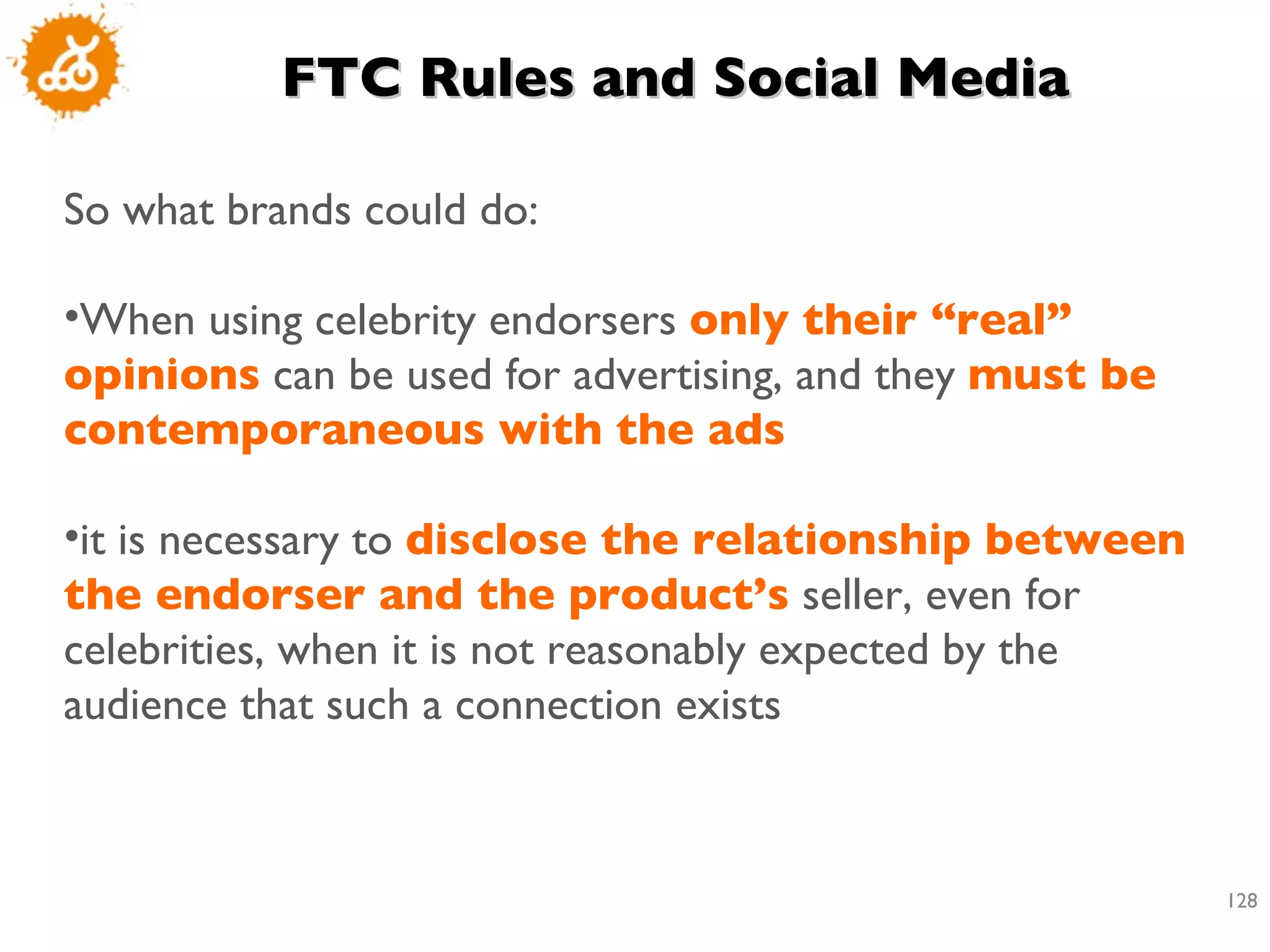 FTC Rules and Social Media So what brands could do: When using celebrity endorsers  only their “real” opinions  can be used for advertising, and they  must be contemporaneous with the ads it is necessary to  disclose the relationship between the endorser and the product’s  seller, even for celebrities, when it is not reasonably expected by the audience that such a connection exists 