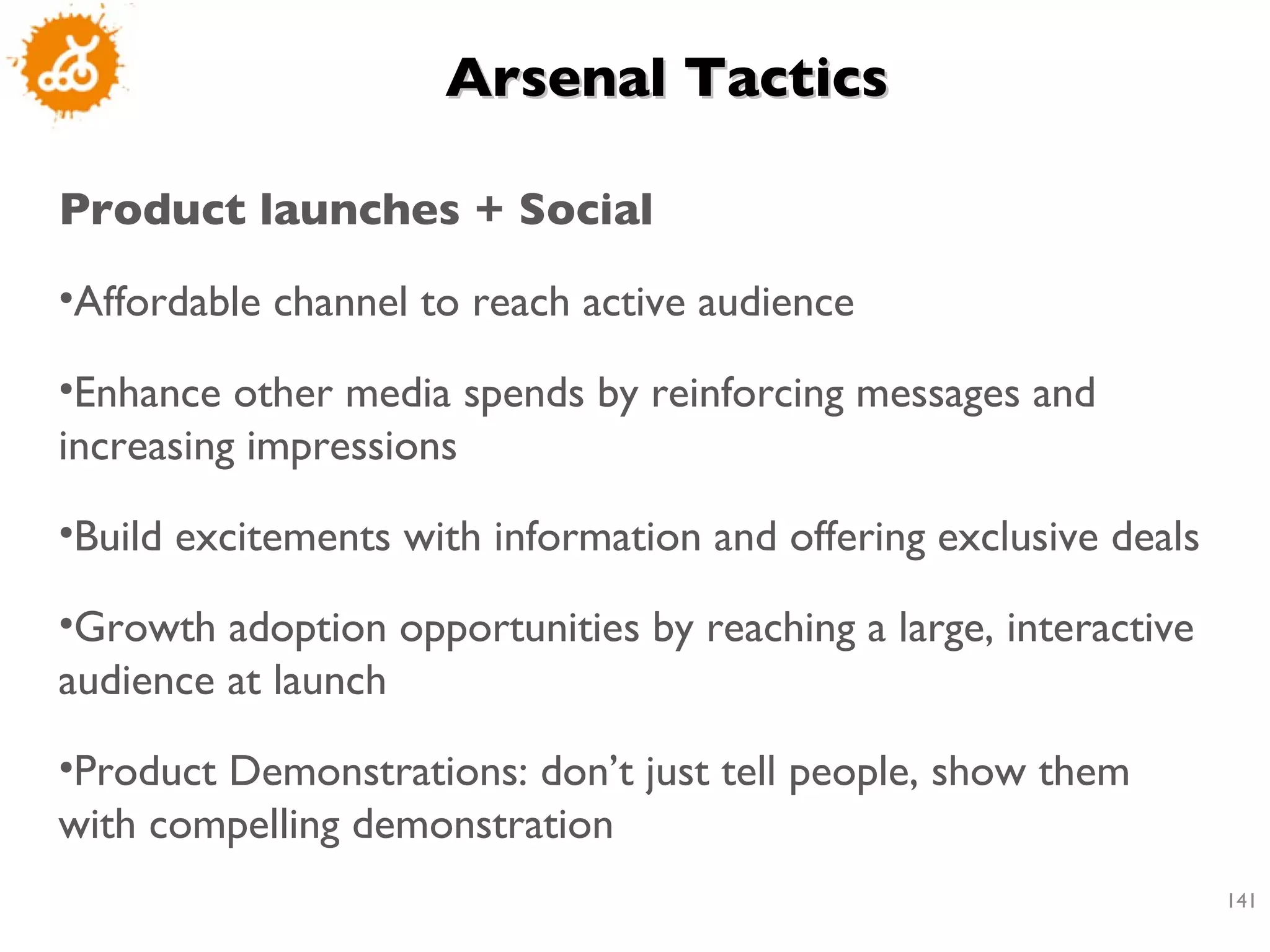 Arsenal Tactics  Product launches + Social  Affordable channel to reach active audience Enhance other media spends by reinforcing messages and increasing impressions Build excitements with information and offering exclusive deals Growth adoption opportunities by reaching a large, interactive audience at launch Product Demonstrations: don’t just tell people, show them with compelling demonstration 
