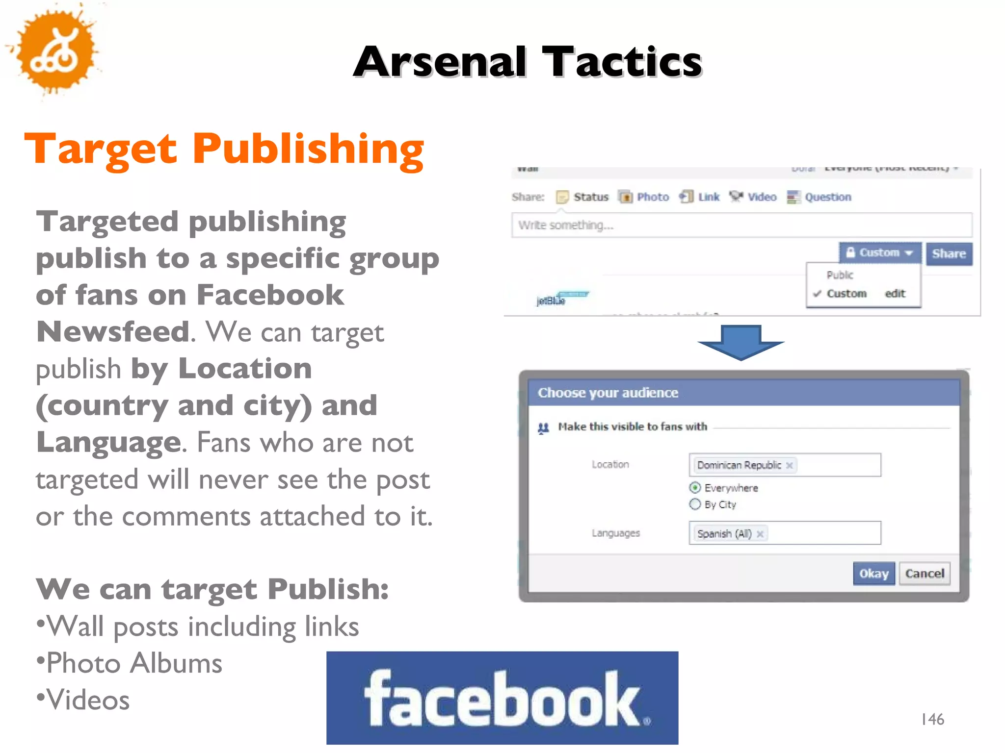 Targeted publishing publish to a specific group of fans on Facebook Newsfeed . We can target  publish  by Location (country and city) and Language . Fans who are not targeted will never see the post or the comments attached to it.  We can target Publish: Wall posts including links Photo Albums Videos  Target Publishing Arsenal Tactics  