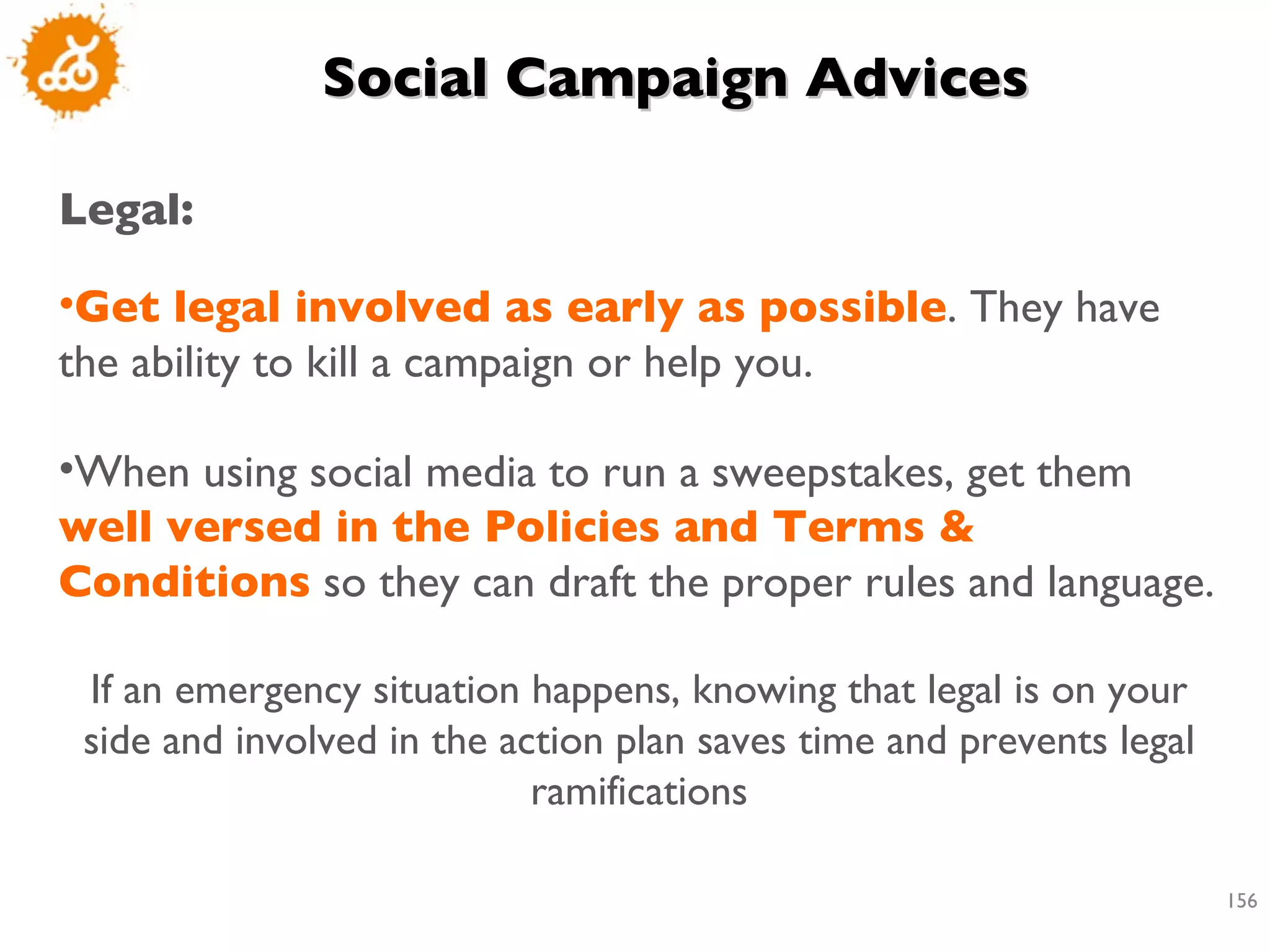 Social Campaign Advices Legal: Get legal involved as early as possible . They have the ability to kill a campaign or help you. When using social media to run a sweepstakes, get them  well versed in the Policies and Terms & Conditions  so they can draft the proper rules and language. If an emergency situation happens, knowing that legal is on your side and involved in the action plan saves time and prevents legal ramifications 