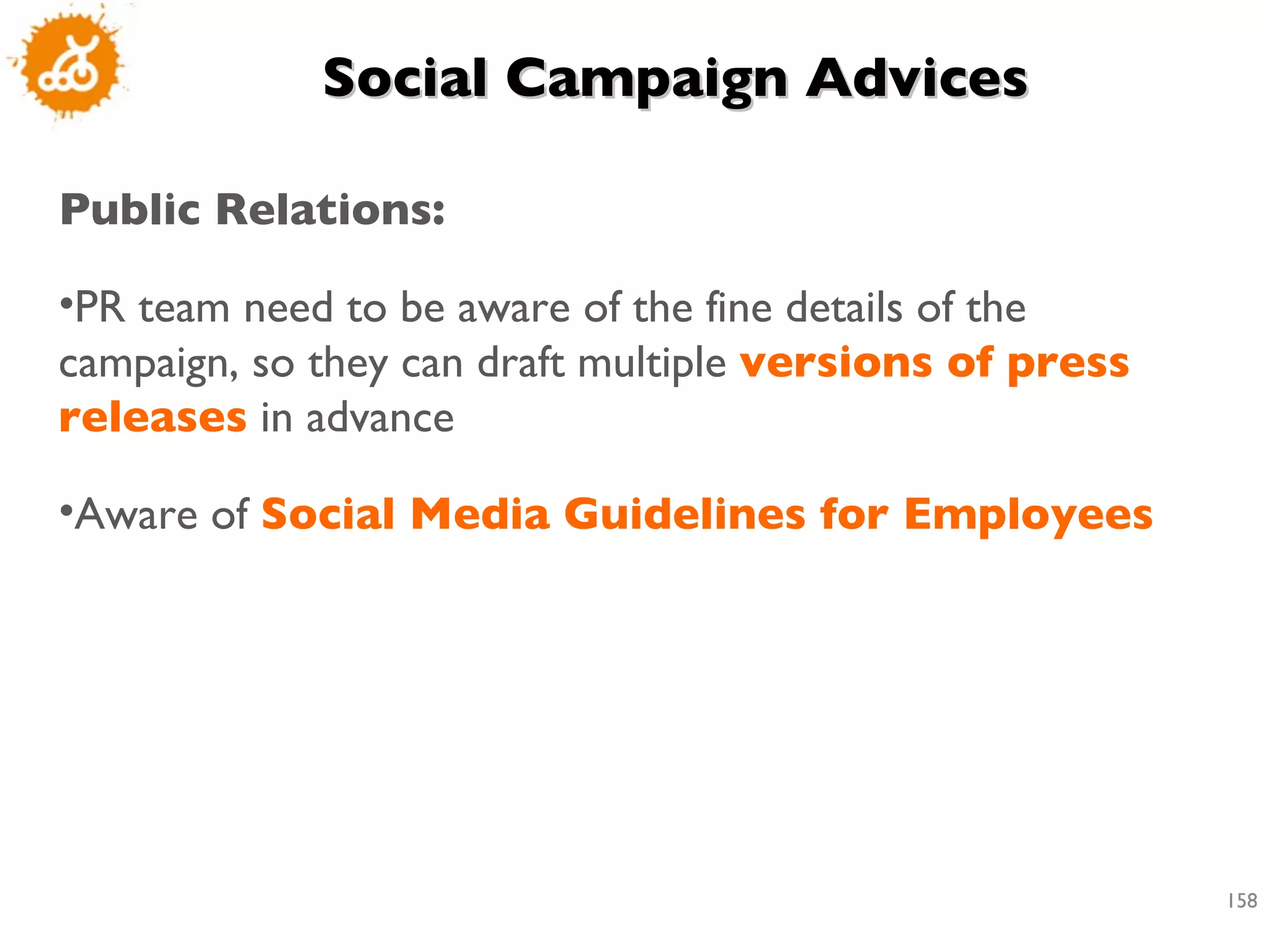 Social Campaign Advices Public Relations: PR team need to be aware of the fine details of the campaign, so they can draft multiple  versions of press releases  in advance Aware of  Social Media Guidelines for Employees 