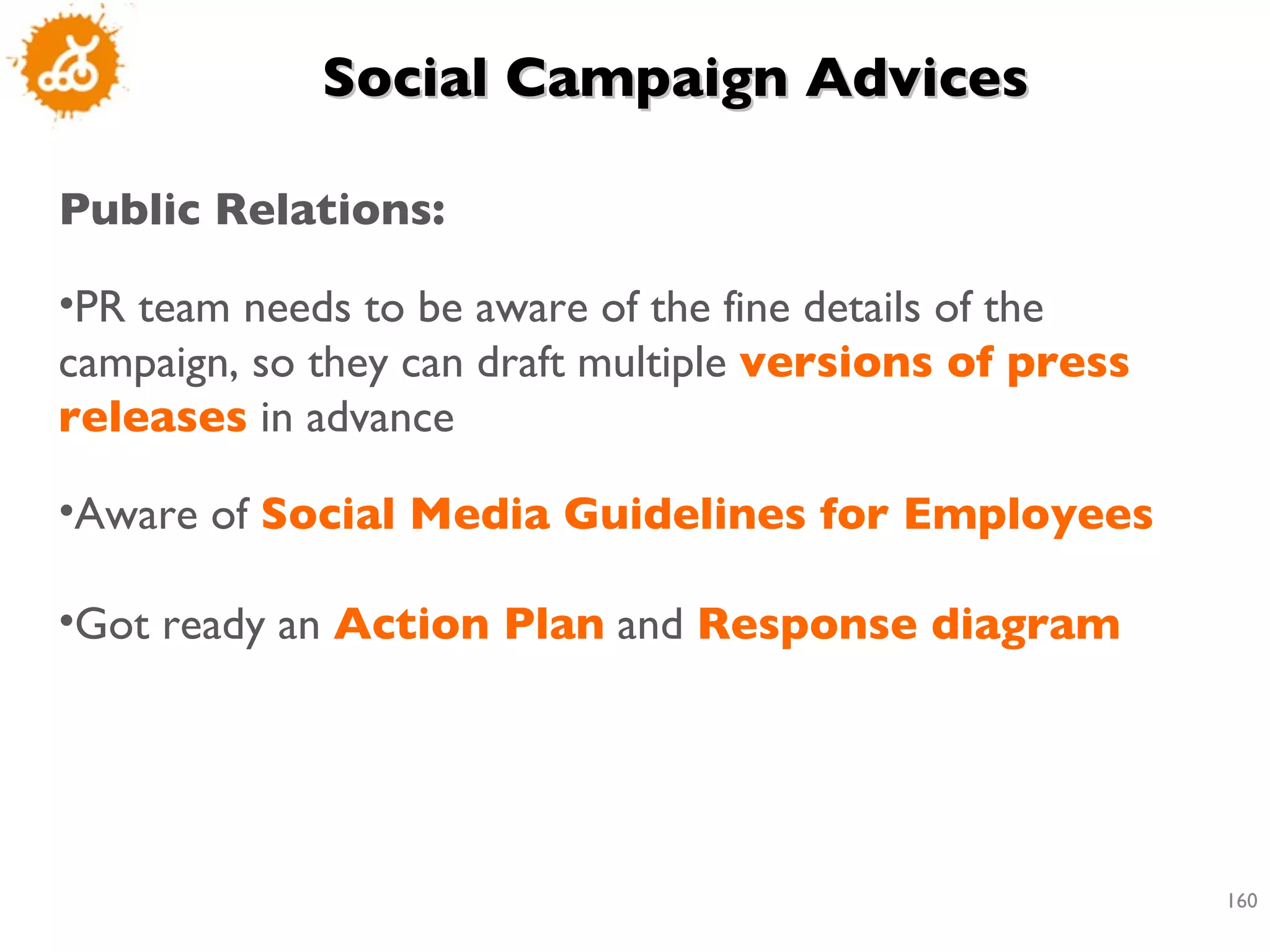Social Campaign Advices Public Relations: PR team needs to be aware of the fine details of the campaign, so they can draft multiple  versions of press releases  in advance Aware of  Social Media Guidelines for Employees Got ready an  Action Plan  and  Response diagram 