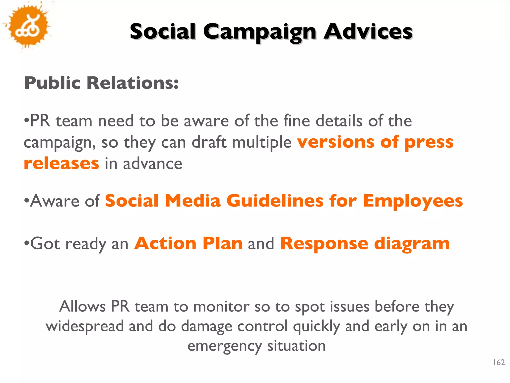 Social Campaign Advices Public Relations: PR team need to be aware of the fine details of the campaign, so they can draft multiple  versions of press releases  in advance Aware of  Social Media Guidelines for Employees Got ready an  Action Plan  and  Response diagram Allows PR team to monitor so to spot issues before they widespread and do damage control quickly and early on in an emergency situation 