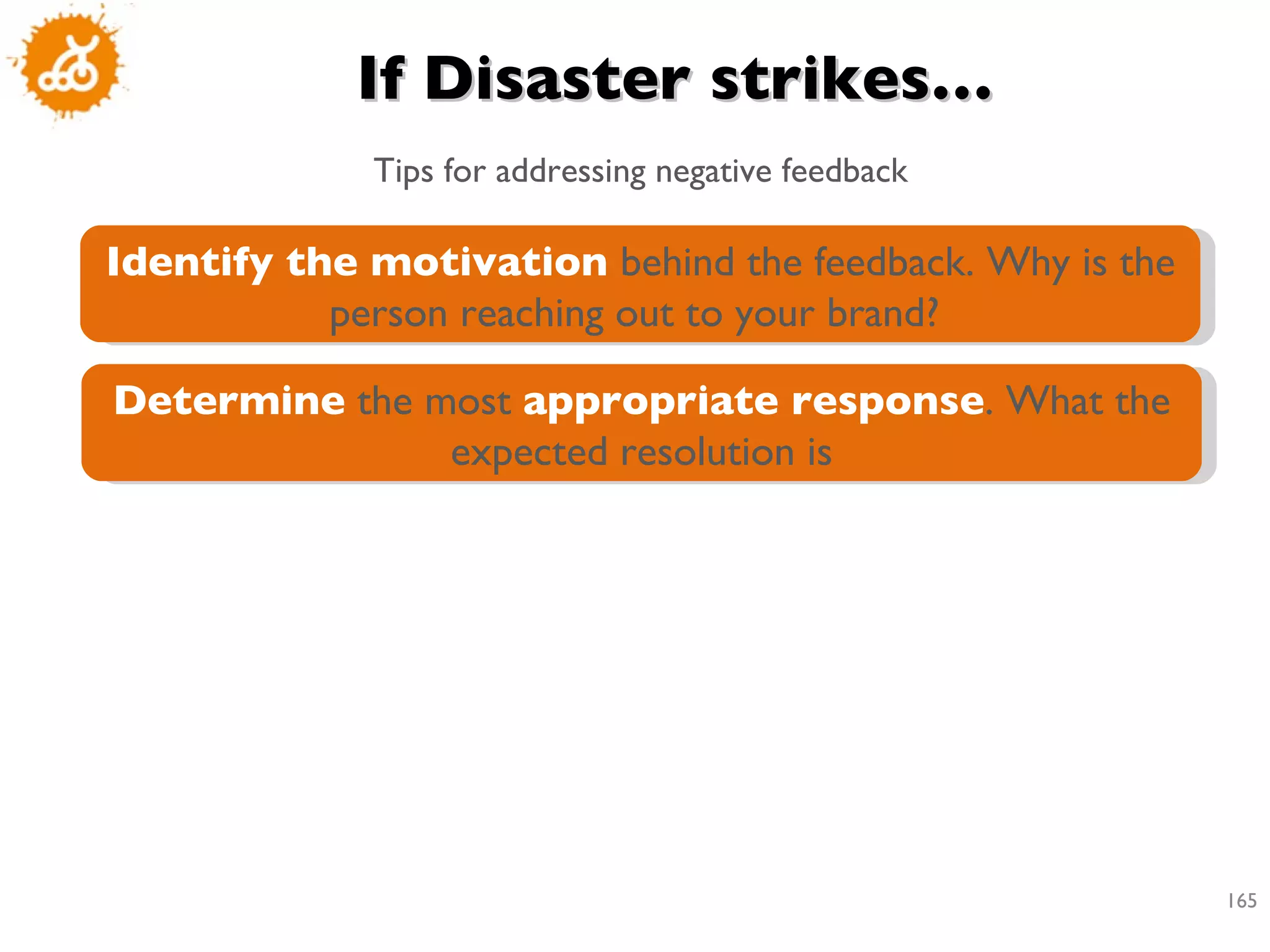 If Disaster strikes… Tips for addressing negative feedback Identify the motivation  behind the feedback. Why is the person reaching out to your brand?  Determine  the most  appropriate response . What the expected resolution is 