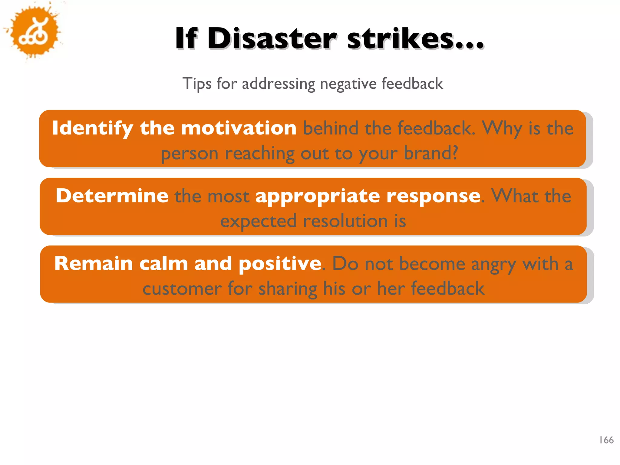 If Disaster strikes… Tips for addressing negative feedback Identify the motivation  behind the feedback. Why is the person reaching out to your brand?  Determine  the most  appropriate response . What the expected resolution is Remain calm and positive . Do not become angry with a customer for sharing his or her feedback 