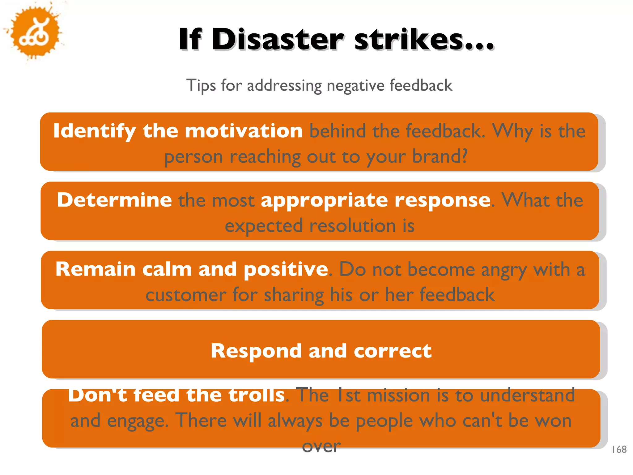 If Disaster strikes… Tips for addressing negative feedback Identify the motivation  behind the feedback. Why is the person reaching out to your brand?  Determine  the most  appropriate response . What the expected resolution is Remain calm and positive . Do not become angry with a customer for sharing his or her feedback Respond and correct Don't feed the trolls . The 1st mission is to understand and engage. There will always be people who can't be won over 