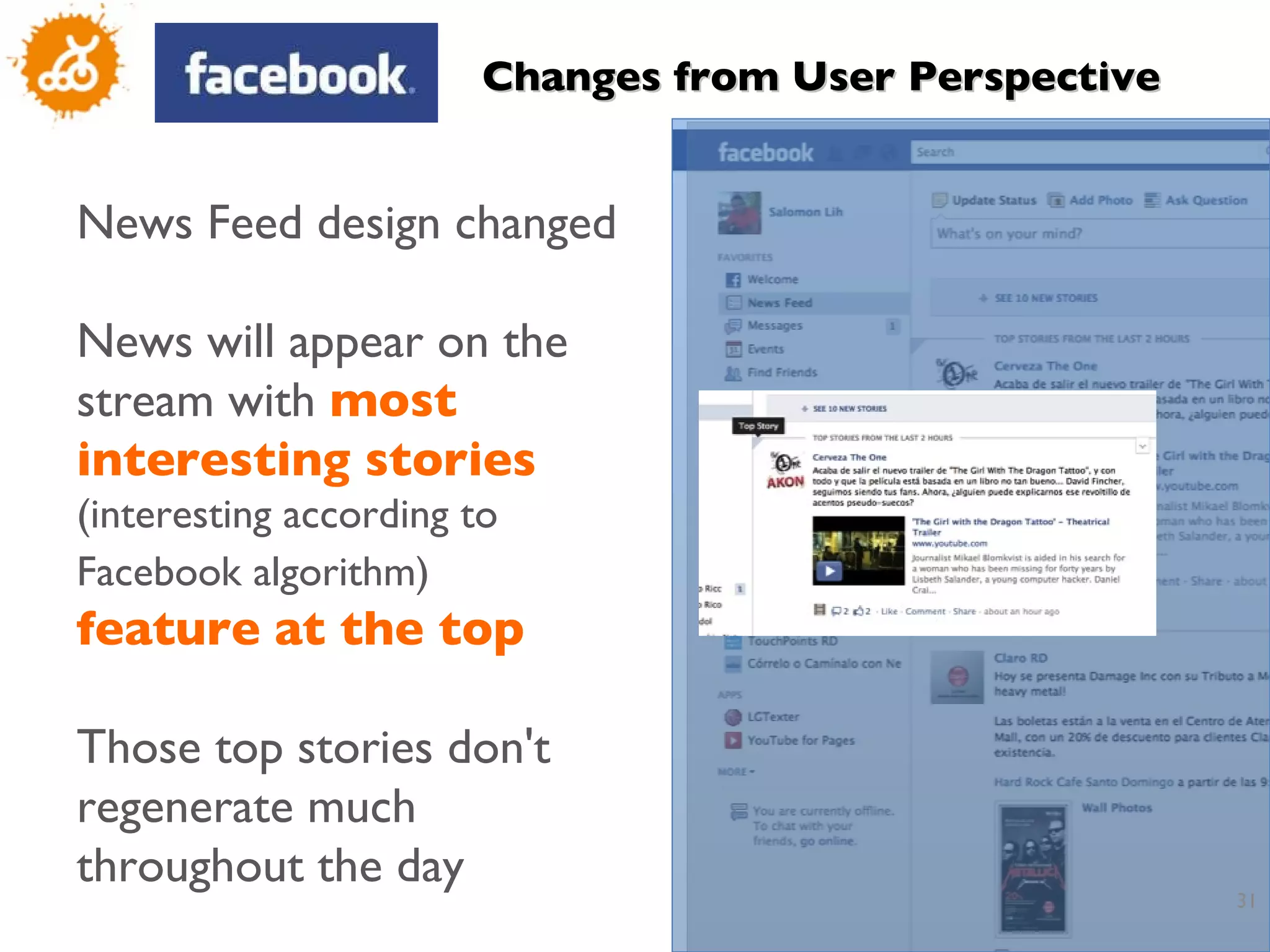 News Feed design changed News will appear on the stream with  most interesting stories  (interesting according to Facebook algorithm)   feature   at the top Those top stories don't regenerate much throughout the day Changes from User Perspective 