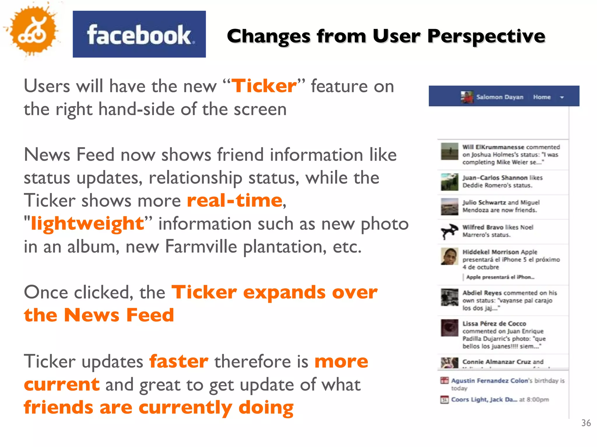 Users will have the new “ Ticker ”  feature on the right hand-side of the screen News Feed now shows friend information like status updates, relationship status, while the Ticker shows more  real-time , &quot; lightweight ” information such as new photo in an album, new Farmville plantation, etc.  Once clicked, the  Ticker expands over the News Feed Ticker updates  faster  therefore is  more current  and great to get update of what  friends are currently doing Changes from User Perspective 