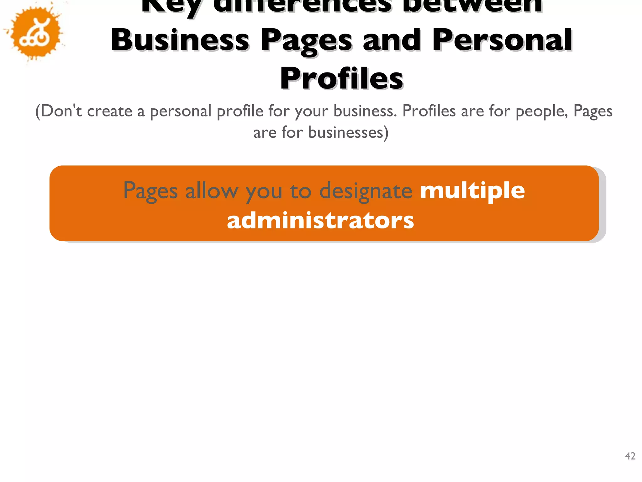 Key differences between Business Pages and Personal Profiles (Don't create a personal profile for your business. Profiles are for people, Pages are for businesses)  Pages allow you to designate  multiple administrators   