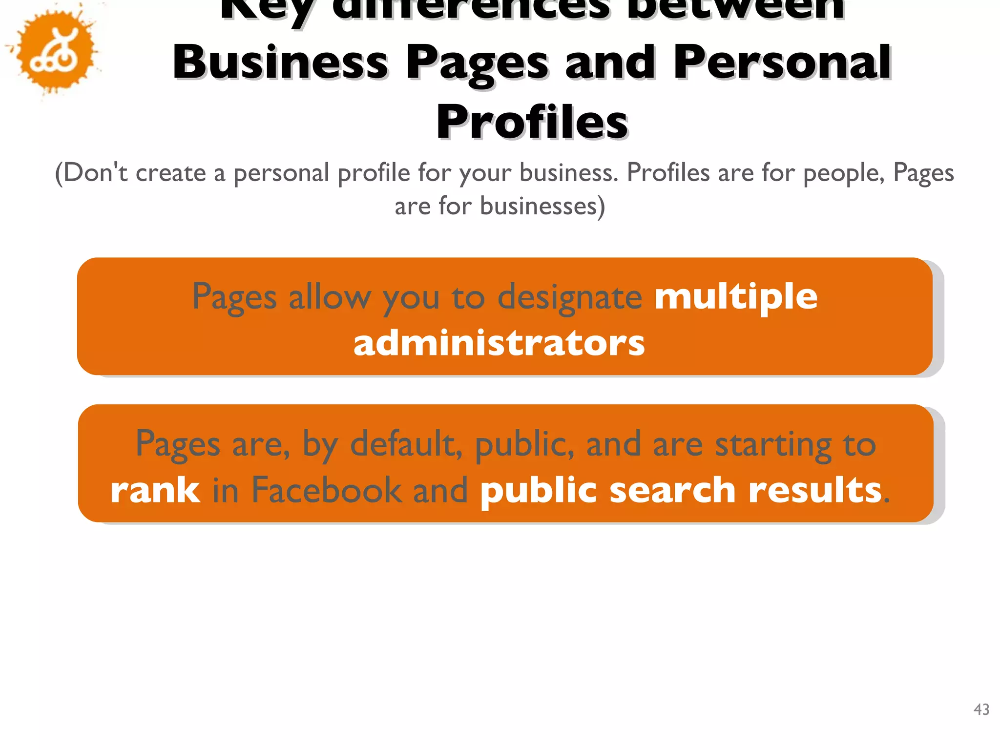 Key differences between Business Pages and Personal Profiles (Don't create a personal profile for your business. Profiles are for people, Pages are for businesses)  Pages allow you to designate  multiple administrators   Pages are, by default, public, and are starting to  rank  in Facebook and  public search results .  