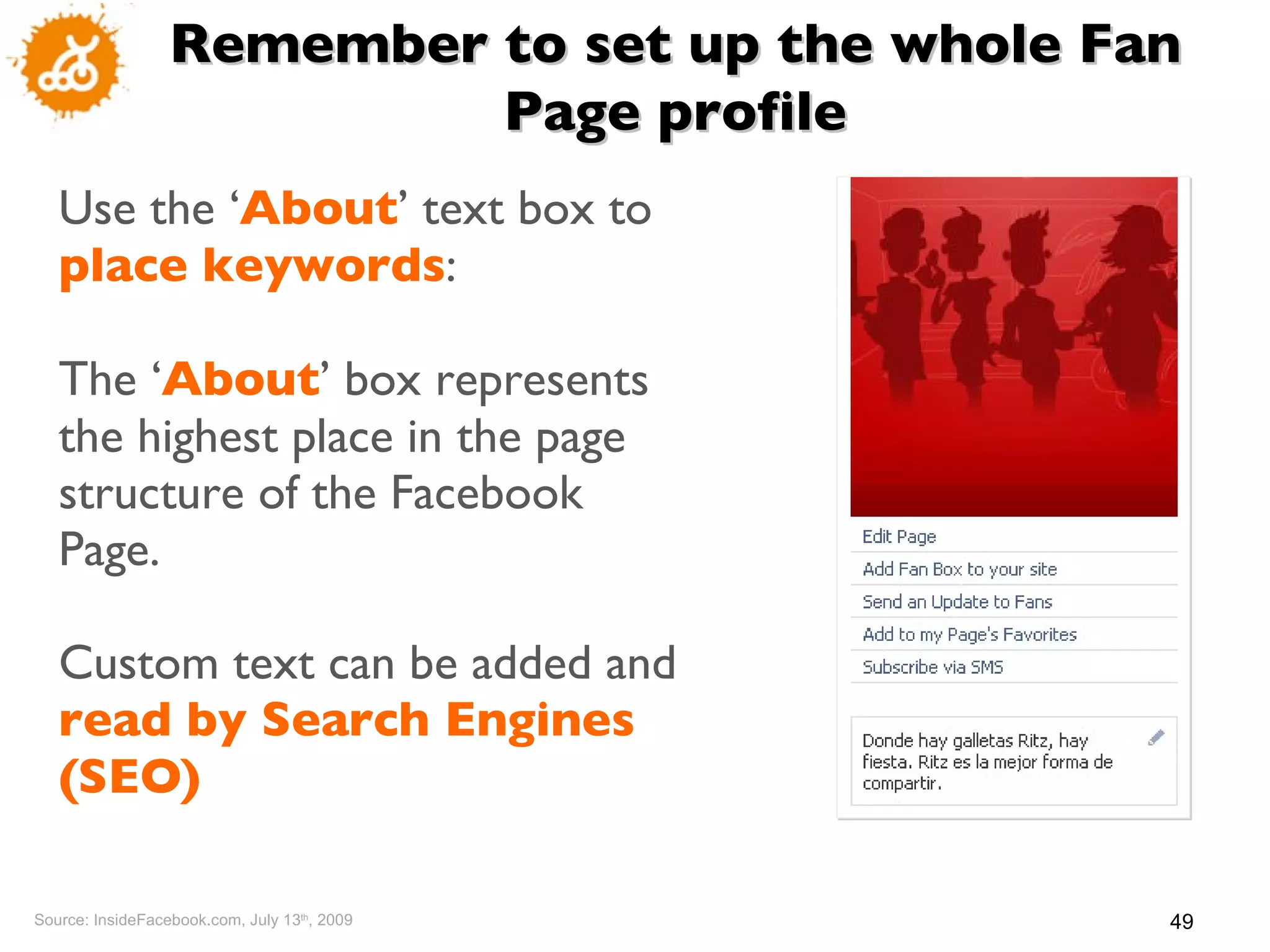 Use the ‘ About ’  text box to  place keywords :  The ‘ About ’  box represents the highest place in the page structure of the Facebook Page. Custom text can be added and  read by Search Engines (SEO)   Source: InsideFacebook.com, July 13 th , 2009 Remember to set up the whole Fan Page profile 