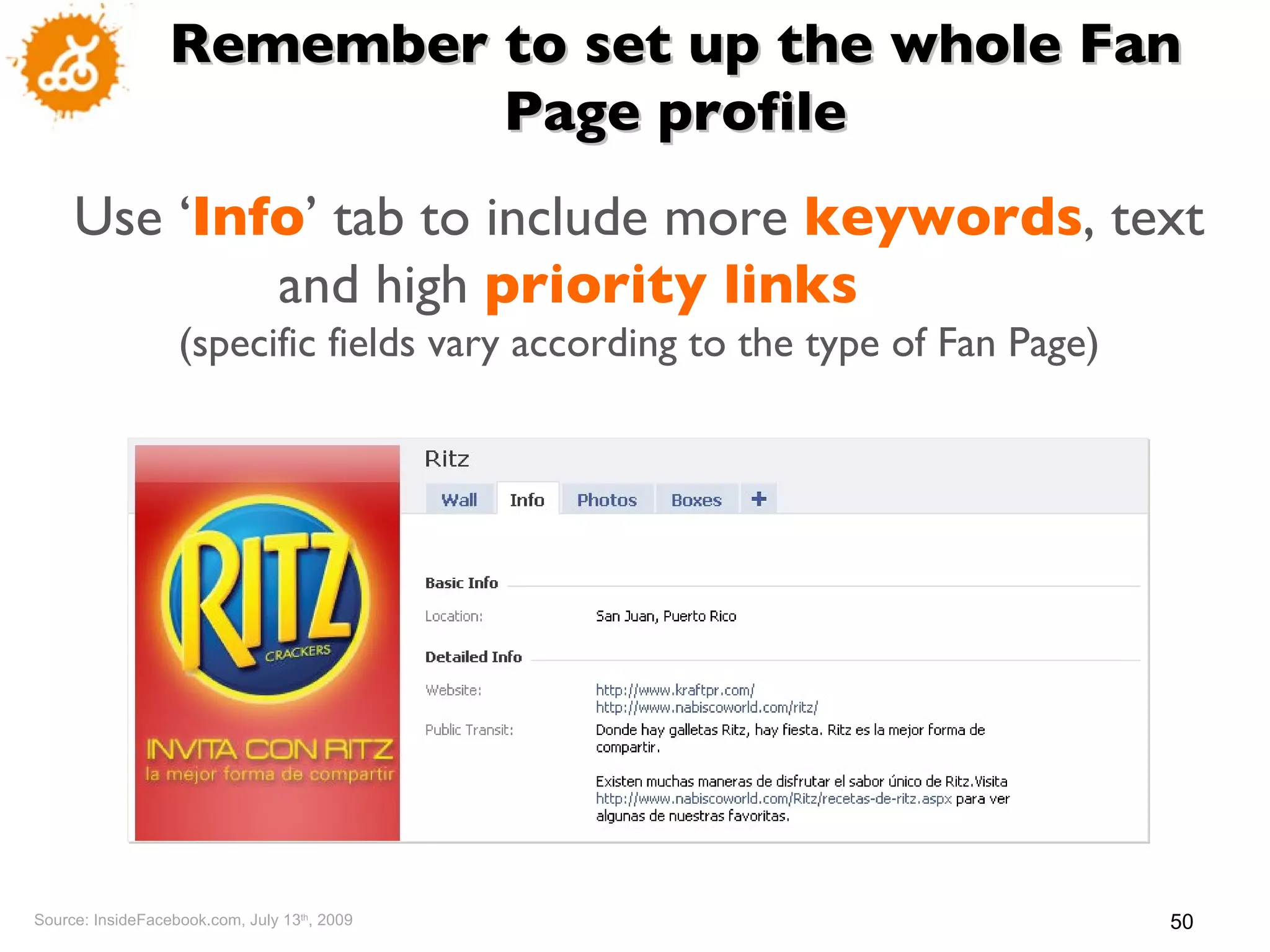Source: InsideFacebook.com, July 13 th , 2009 Remember to set up the whole Fan Page profile Use ‘ Info ’  tab to include more  keywords , text and high  priority links   (specific fields vary according to the type of Fan Page) 