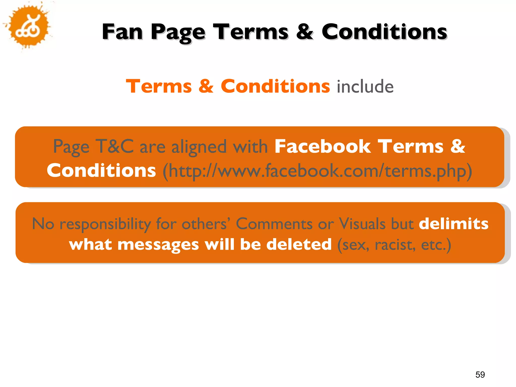 Fan Page Terms & Conditions Terms & Conditions  include Page T&C are aligned with  Facebook Terms & Conditions  (http://www.facebook.com/terms.php) No responsibility for others’ Comments or Visuals but  delimits what messages will be deleted  (sex, racist, etc.) 