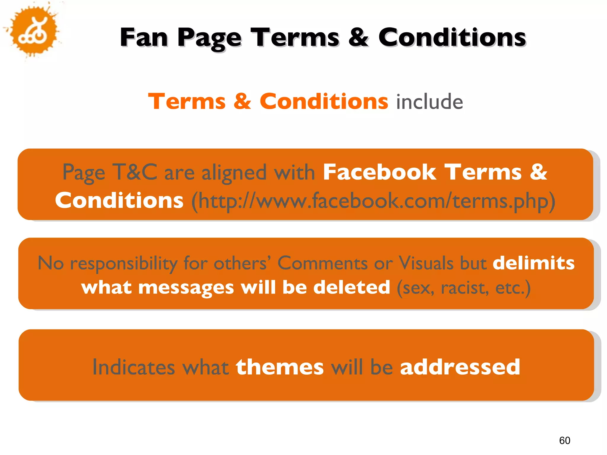Fan Page Terms & Conditions Terms & Conditions  include Page T&C are aligned with  Facebook Terms & Conditions  (http://www.facebook.com/terms.php) No responsibility for others’ Comments or Visuals but  delimits what messages will be deleted  (sex, racist, etc.) Indicates what  themes  will be  addressed 