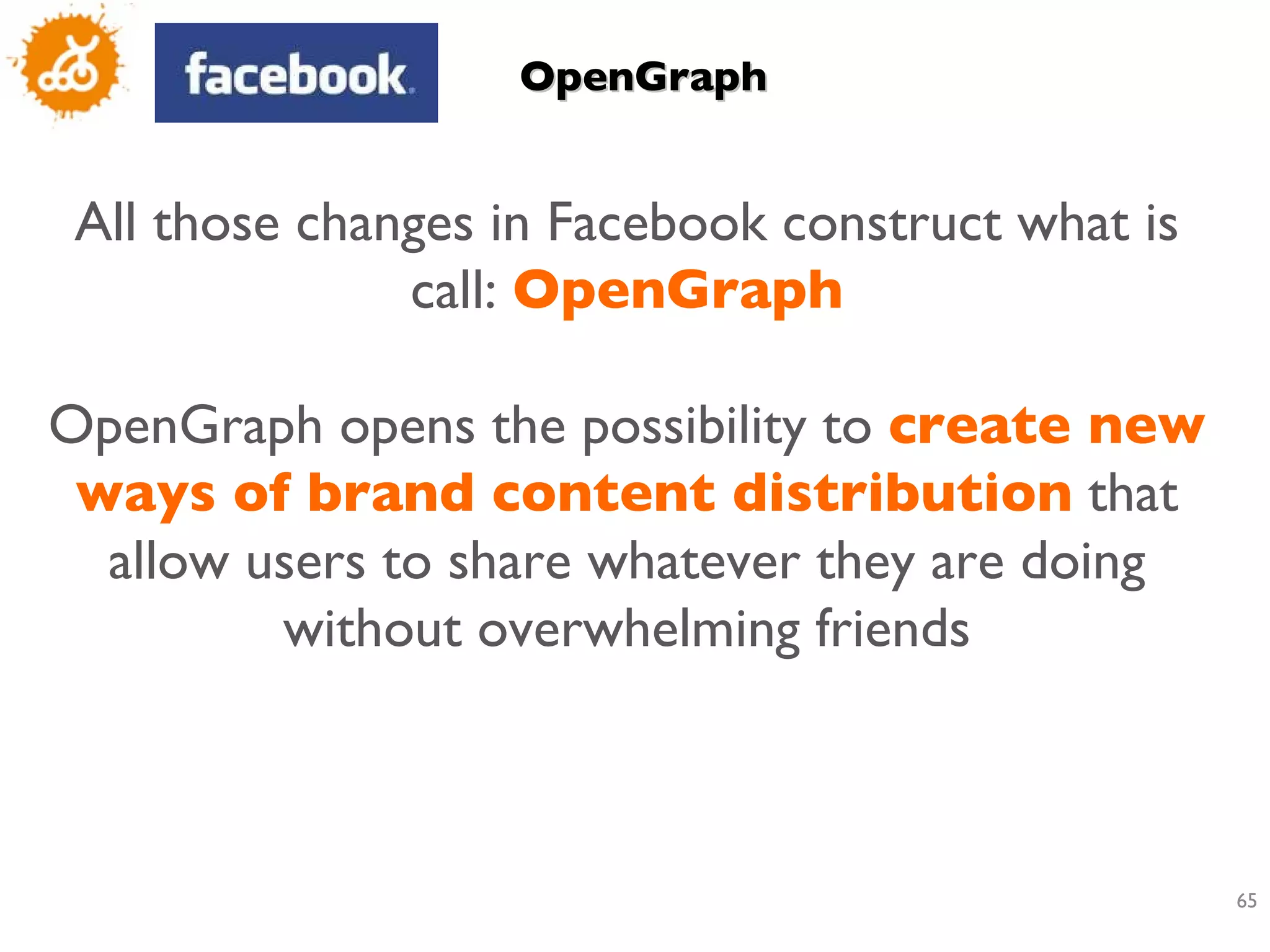 OpenGraph All those changes in Facebook construct what is call:  OpenGraph OpenGraph opens the possibility to  create new ways of brand content distribution  that allow users to share whatever they are doing without overwhelming friends 