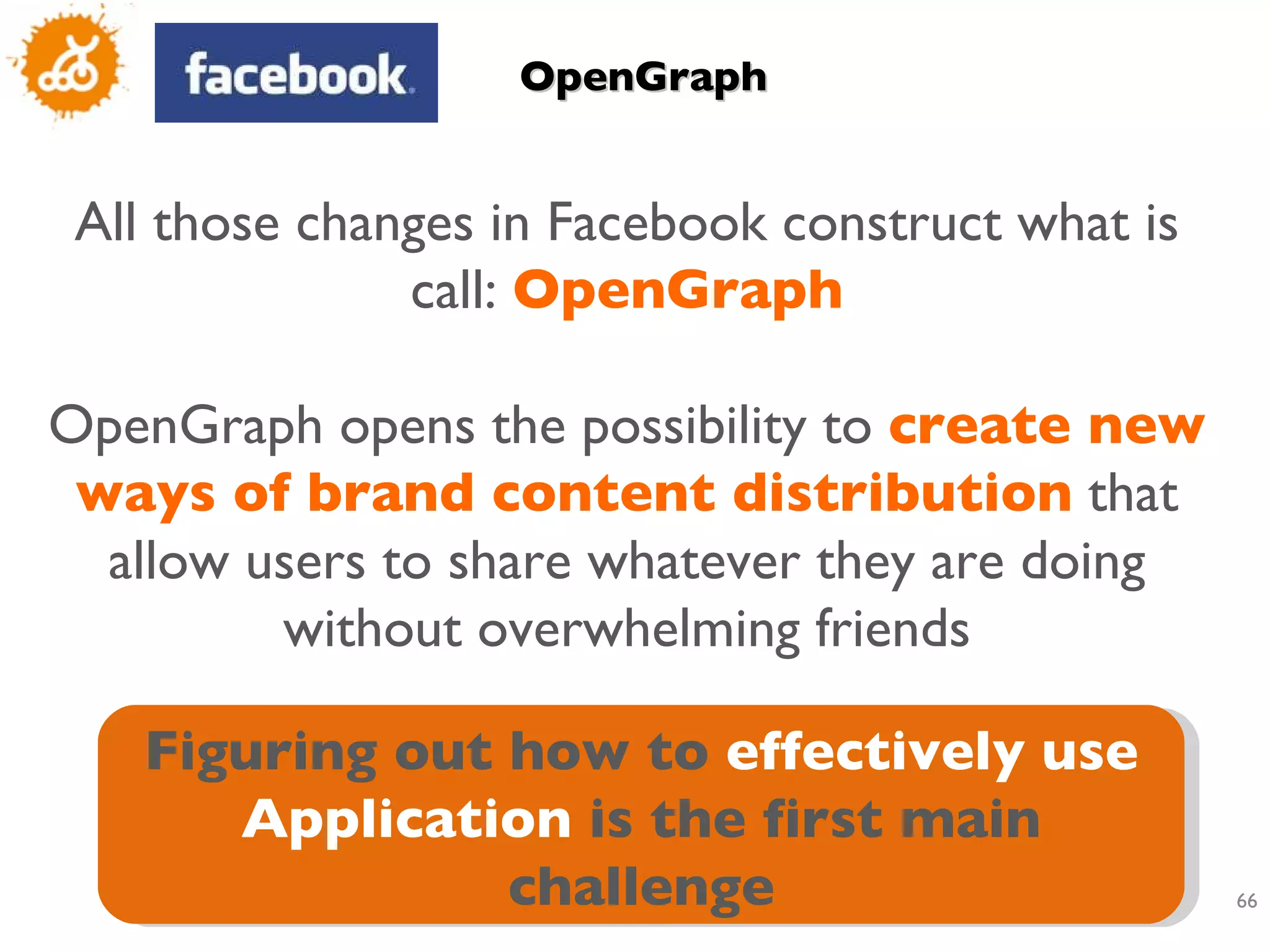 OpenGraph All those changes in Facebook construct what is call:  OpenGraph OpenGraph opens the possibility to  create new ways of brand content distribution  that allow users to share whatever they are doing without overwhelming friends Figuring out how to  effectively use Application  is the first main challenge 