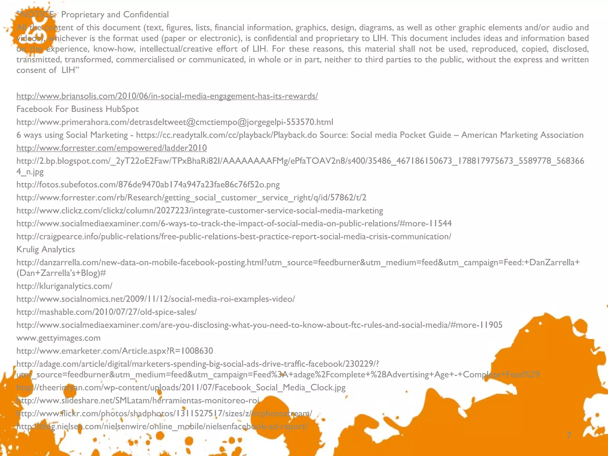 &quot;NOTICE:  Proprietary and Confidential  All the content of this document (text, figures, lists, financial information, graphics, design, diagrams, as well as other graphic elements and/or audio and videos), whichever is the format used (paper or electronic), is confidential and proprietary to LIH. This document includes ideas and information based on the experience, know-how, intellectual/creative effort of LIH. For these reasons, this material shall not be used, reproduced, copied, disclosed, transmitted, transformed, commercialised or communicated, in whole or in part, neither to third parties to the public, without the express and written consent of  LIH ”   http://www.briansolis.com/2010/06/in-social-media-engagement-has-its-rewards/ Facebook For Business HubSpot  http://www.primerahora.com/detrasdeltweet@cmctiempo@jorgegelpi-553570.html 6 ways using Social Marketing - https://cc.readytalk.com/cc/playback/Playback.do Source: Social media Pocket Guide – American Marketing Association  http://www.forrester.com/empowered/ladder2010 http://2.bp.blogspot.com/_2yT22oE2Faw/TPxBhaRi82I/AAAAAAAAFMg/ePfaTOAV2n8/s400/35486_467186150673_178817975673_5589778_5683664_n.jpg  http://fotos.subefotos.com/876de9470ab174a947a23fae86c76f52o.png http://www.forrester.com/rb/Research/getting_social_customer_service_right/q/id/57862/t/2 http://www.clickz.com/clickz/column/2027223/integrate-customer-service-social-media-marketing http://www.socialmediaexaminer.com/6-ways-to-track-the-impact-of-social-media-on-public-relations/#more-11544  http://craigpearce.info/public-relations/free-public-relations-best-practice-report-social-media-crisis-communication/ Krulig Analytics http://danzarrella.com/new-data-on-mobile-facebook-posting.html?utm_source=feedburner&utm_medium=feed&utm_campaign=Feed:+DanZarrella+(Dan+Zarrella's+Blog)#  http://kluriganalytics.com/ http://www.socialnomics.net/2009/11/12/social-media-roi-examples-video/ http://mashable.com/2010/07/27/old-spice-sales/  http://www.socialmediaexaminer.com/are-you-disclosing-what-you-need-to-know-about-ftc-rules-and-social-media/#more-11905  www.gettyimages.com http://www.emarketer.com/Article.aspx?R=1008630  http://adage.com/article/digital/marketers-spending-big-social-ads-drive-traffic-facebook/230229/?utm_source=feedburner&utm_medium=feed&utm_campaign=Feed%3A+adage%2Fcomplete+%28Advertising+Age+-+Complete+Feed%29  http://theerinryan.com/wp-content/uploads/2011/07/Facebook_Social_Media_Clock.jpg http://www.slideshare.net/SMLatam/herramientas-monitoreo-roi http://www.flickr.com/photos/shadphotos/1311527517/sizes/z/in/photostream/ http://blog.nielsen.com/nielsenwire/online_mobile/nielsenfacebook-ad-report/ 