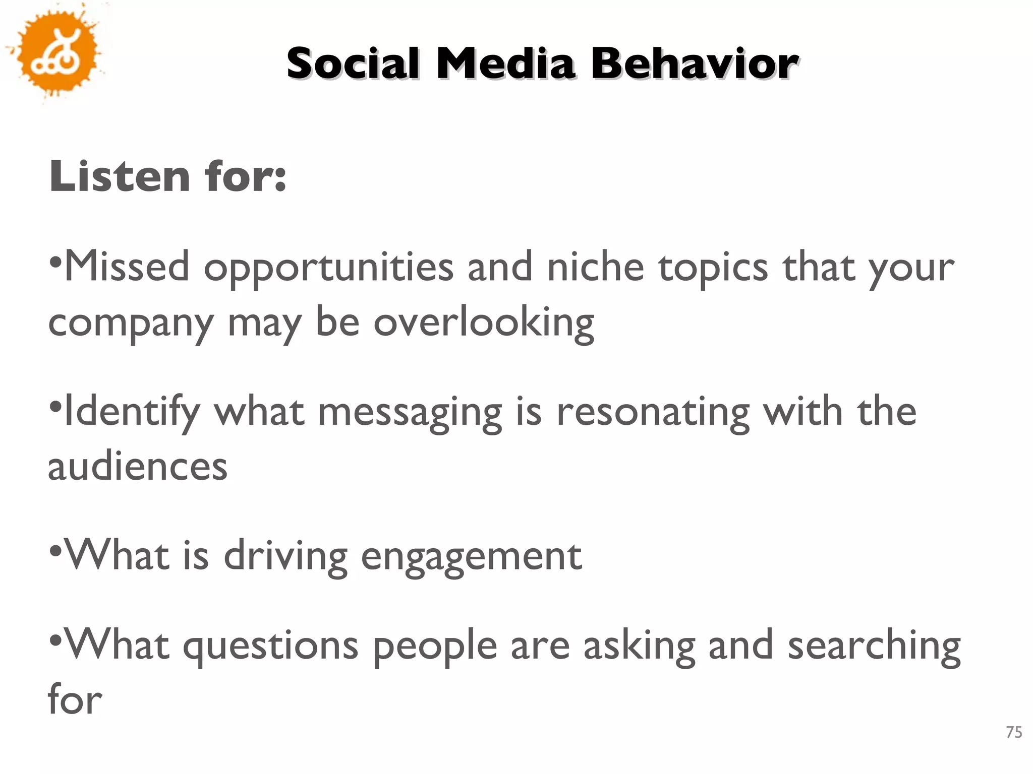 Social Media Behavior  Listen for:  Missed opportunities and niche topics that your company may be overlooking Identify what messaging is resonating with the audiences What is driving engagement What questions people are asking and searching for 
