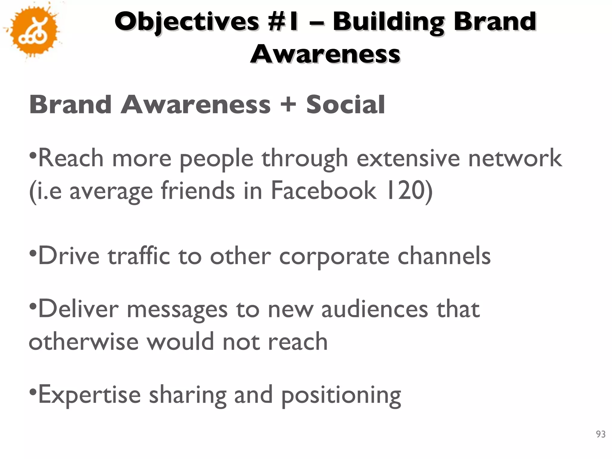 Objectives #1 – Building Brand Awareness Brand Awareness + Social  Reach more people through extensive network (i.e average friends in Facebook 120) Drive traffic to other corporate channels  Deliver messages to new audiences that otherwise would not reach  Expertise sharing and positioning 