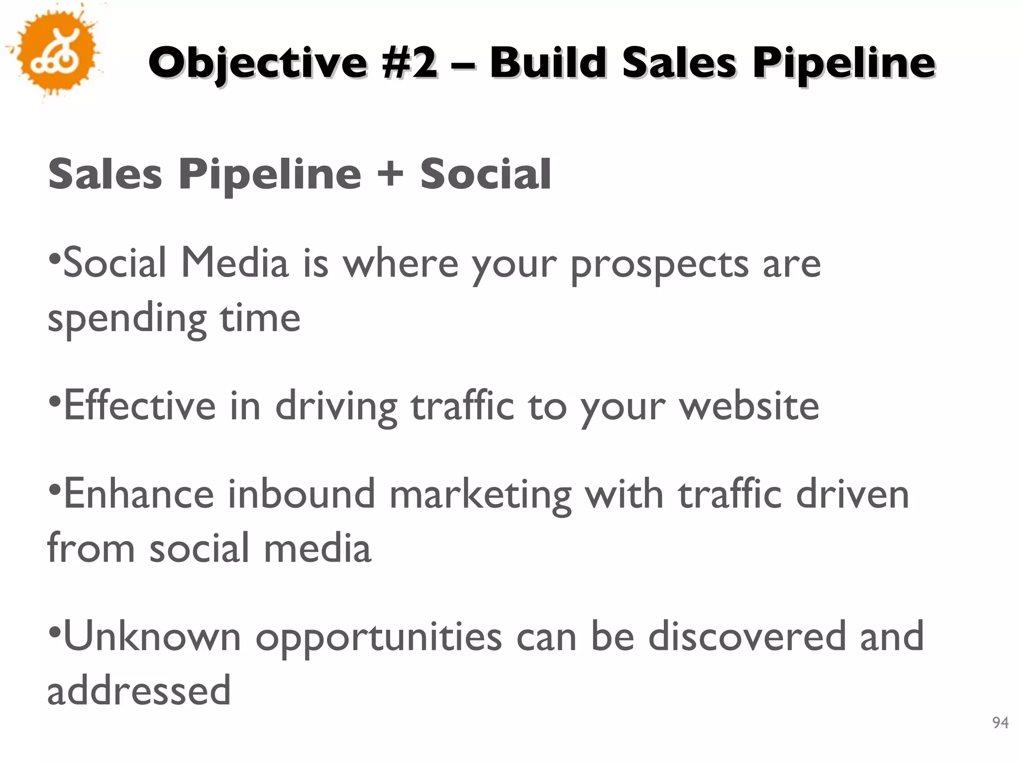 Objective #2 – Build Sales Pipeline Sales Pipeline + Social  Social Media is where your prospects are spending time  Effective in driving traffic to your website  Enhance inbound marketing with traffic driven from social media  Unknown opportunities can be discovered and addressed 