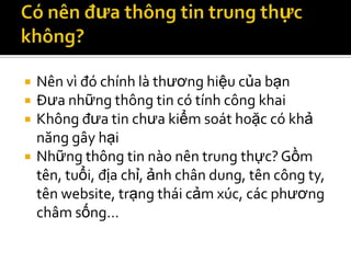    Nên vì đó chính là thương hiệu của bạn
   Đưa những thông tin có tính công khai
   Không đưa tin chưa kiểm soát hoặc có khả
    năng gây hại
   Những thông tin nào nên trung thực? Gồm
    tên, tuổi, địa chỉ, ảnh chân dung, tên công ty,
    tên website, trạng thái cảm xúc, các phương
    châm sống…
 
