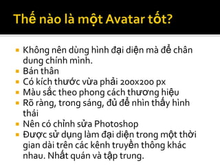    Không nên dùng hình đại diện mà để chân
    dung chính mình.
   Bán thân
   Có kích thước vừa phải 200x200 px
   Màu sắc theo phong cách thương hiệu
   Rõ ràng, trong sáng, đủ để nhìn thấy hình
    thái
   Nên có chỉnh sửa Photoshop
   Được sử dụng làm đại diện trong một thời
    gian dài trên các kênh truyền thông khác
    nhau. Nhất quán và tập trung.
 