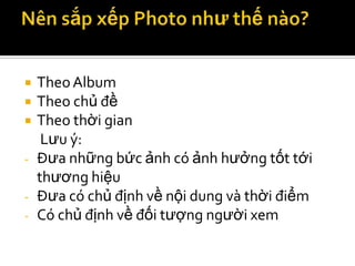   Theo Album
   Theo chủ đề
   Theo thời gian
     Lưu ý:
-   Đưa những bức ảnh có ảnh hưởng tốt tới
    thương hiệu
-   Đưa có chủ định về nội dung và thời điểm
-   Có chủ định về đối tượng người xem
 