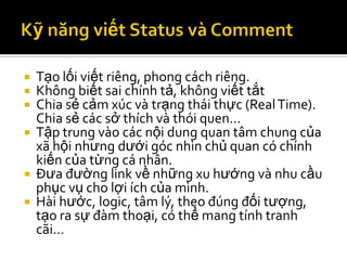  Tạo lối viết riêng, phong cách riêng.
 Không biết sai chính tả, không viết tắt
 Chia sẻ cảm xúc và trạng thái thực (Real Time).
  Chia sẻ các sở thích và thói quen…
 Tập trung vào các nội dung quan tâm chung của
  xã hội nhưng dưới góc nhìn chủ quan có chính
  kiến của từng cá nhân.
 Đưa đường link về những xu hướng và nhu cầu
  phục vụ cho lợi ích của mình.
 Hài hước, logic, tâm lý, theo đúng đối tượng,
  tạo ra sự đàm thoại, có thể mang tính tranh
  cãi…
 