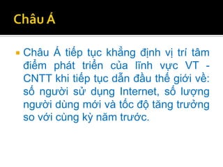    Châu Á tiếp tục khẳng định vị trí tâm
    điểm phát triển của lĩnh vực VT -
    CNTT khi tiếp tục dẫn đầu thế giới về:
    số người sử dụng Internet, số lượng
    người dùng mới và tốc độ tăng trưởng
    so với cùng kỳ năm trước.
 