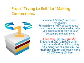 From “Trying to Sell” to “Making
Connections.
                Less about “selling” and more




 1
                          “engaging”.
              Release fewer “official statements”
                and more personal ones that help
                 you make a connection to your
                    customers and audience.
                  Ít bán hàng, gia tăng gắn kết.
               Ít đưa ra những "báo cáo chính
                 thức" mà nên đưa những thông
                 điệp mang tính cá nhân, điều đó
               giúp bạn kết nối với khách hàng
                       và đối tượng tốt hơn.
 