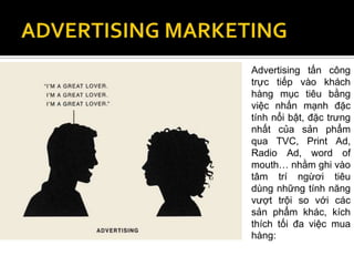 Advertising tấn công
trực tiếp vào khách
hàng mục tiêu bằng
việc nhấn mạnh đặc
tính nổi bật, đặc trưng
nhất của sản phẩm
qua TVC, Print Ad,
Radio Ad, word of
mouth… nhằm ghi vào
tâm trí ngừơi tiêu
dùng những tính năng
vượt trội so với các
sản phẩm khác, kích
thích tối đa việc mua
hàng:
 