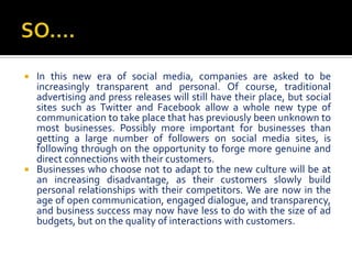  In this new era of social media, companies are asked to be
  increasingly transparent and personal. Of course, traditional
  advertising and press releases will still have their place, but social
  sites such as Twitter and Facebook allow a whole new type of
  communication to take place that has previously been unknown to
  most businesses. Possibly more important for businesses than
  getting a large number of followers on social media sites, is
  following through on the opportunity to forge more genuine and
  direct connections with their customers.
 Businesses who choose not to adapt to the new culture will be at
  an increasing disadvantage, as their customers slowly build
  personal relationships with their competitors. We are now in the
  age of open communication, engaged dialogue, and transparency,
  and business success may now have less to do with the size of ad
  budgets, but on the quality of interactions with customers.
 