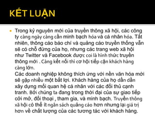    Trong kỷ nguyên mới của truyền thông xã hội, các công
    ty càng ngày càng cần minh bạch hóa và cá nhân hóa. Tất
    nhiên, thông cáo báo chí và quảng cáo truyền thống vẫn
    sẽ có chỗ đứng của họ, nhưng các trang web xã hội
    như Twitter và Facebook được coi là hình thức truyền
    thông mới . Càng kết nối thì cơ hội tiếp cận khách hàng
    càng lớn.
    Các doanh nghiệp không thích ứng với nền văn hóa mới
    sẽ gặp nhiều một bất lợi. Khách hàng của họ dần dần
    xây dựng mối quan hệ cá nhân với các đối thủ cạnh
    tranh. Bởi chúng ta đang trong thời đại của sự giao tiếp
    cởi mở, đối thoại , tham gia, và minh bạch. Truyền thông
    xã hội có thể ít ngân sách quảng cáo hơn nhưng lại giá trị
    hơn về chất lượng của các tương tác với khách hàng.
 