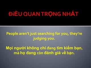 People aren’t just searching for you, they’re
                judging you.

Mọi người không chỉ đang tìm kiếm bạn,
    mà họ đang còn đánh giá về bạn.
 