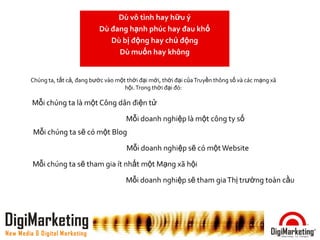 Dù vô tình hay hữu ý
                                  Dù đang hạnh phúc hay đau khổ
                                     Dù bị động hay chủ động
                                       Dù muốn hay không


        Chúng ta, tất cả, đang bước vào một thời đại mới, thời đại của Truyền thông số và các mạng xã
                                           hội. Trong thời đại đó:

         Mỗi chúng ta là một Công dân điện tử

                                            Mỗi doanh nghiệp là một công ty số
         Mỗi chúng ta sẽ có một Blog

                                            Mỗi doanh nghiệp sẽ có một Website

         Mỗi chúng ta sẽ tham gia ít nhất một Mạng xã hội

                                            Mỗi doanh nghiệp sẽ tham gia Thị trường toàn cầu




DigiMarketing
New Media & Digital Marketing
 
