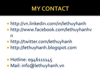  http://vn.linkedin.com/in/lethuyhanh
 http://www.facebook.com/lethuyhanhv
  n
 http://twitter.com/lethuyhanh
 http://lethuyhanh.blogspot.com


   Hotline: 0946111145
   Mail: info@lethuyhanh.vn
 
