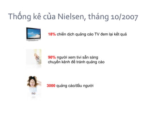 Thống kê của Nielsen, tháng 10/2007
          18% chiến dịch quảng cáo TV đem lại kết quả




          90% người xem tivi sẵn sàng
          chuyển kênh để tránh quảng cáo




          3000 quảng cáo/đầu người
 