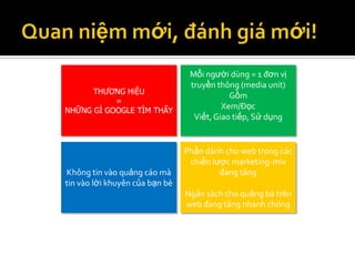 Mỗi người dùng = 1 đơn vị
                                 truyền thông (media unit)
      THƯƠNG HiỆU
                                            Gồm
           =
NHỮNG GÌ GOOGLE TÌM THẤY
                                          Xem/Đọc
                                  Viết, Giao tiếp, Sử dụng


                                Phần dành cho web trong các
                                 chiến lược marketing-mix
Không tin vào quảng cáo mà               đang tăng
tin vào lời khuyên của bạn bè
                                Ngân sách cho quảng bá trên
                                web đang tăng nhanh chóng
 