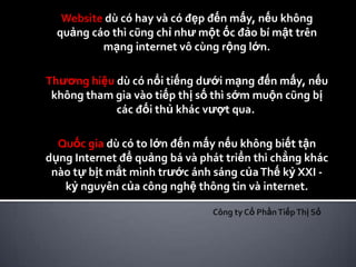 Website dù có hay và có đẹp đến mấy, nếu không
  quảng cáo thì cũng chỉ như một ốc đảo bí mật trên
          mạng internet vô cùng rộng lớn.

Thương hiệu dù có nổi tiếng dưới mạng đến mấy, nếu
 không tham gia vào tiếp thị số thì sớm muộn cũng bị
            các đối thủ khác vượt qua.

  Quốc gia dù có to lớn đến mấy nếu không biết tận
dụng Internet để quảng bá và phát triển thì chẳng khác
 nào tự bịt mắt mình trước ánh sáng của Thế kỷ XXI -
   kỷ nguyên của công nghệ thông tin và internet.

                               Công ty Cổ Phần Tiếp Thị Số
 