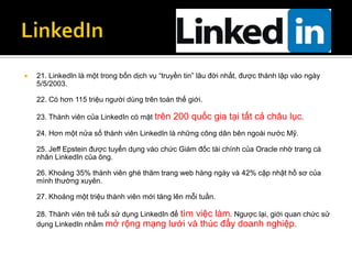    21. LinkedIn là một trong bốn dịch vụ “truyền tin” lâu đời nhất, được thành lập vào ngày
    5/5/2003.

    22. Có hơn 115 triệu người dùng trên toàn thế giới.

    23. Thành viên của LinkedIn có mặt trên   200 quốc gia tại tất cả châu lục.
    24. Hơn một nửa số thành viên LinkedIn là những công dân bên ngoài nước Mỹ.

    25. Jeff Epstein được tuyển dụng vào chức Giám đốc tài chính của Oracle nhờ trang cá
    nhân LinkedIn của ông.

    26. Khoảng 35% thành viên ghé thăm trang web hàng ngày và 42% cập nhật hồ sơ của
    mình thường xuyên.

    27. Khoảng một triệu thành viên mới tăng lên mỗi tuần.

    28. Thành viên trẻ tuổi sử dụng LinkedIn để tìm việc làm. Ngược lại, giới quan chức sử
    dụng LinkedIn nhằm mở rộng mạng lưới và thúc đẩy doanh nghiệp.
 
