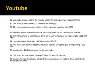    29. Video đầu tiên được đăng lên Youtube có tên “Me at the Zoo” vào ngày 23/4/2005.
    30. Đến tháng 6/2006, hơn 65.000 video tải lên mỗi ngày.
    31. Tên miền Youtube.com được đăng ký đúng vào ngày Valentine năm 2005.

    32. Mỗi ngày, người sử dụng Facebook xem lượng video dài tới 150 năm của Youtube.
    33. Một tháng, chúng ta bỏ ra khoảng 2,9 tỷ giờ vi vu trên Youtube, tương đương hơn 325.000
    năm!
    34. Hơn một nửa số thành viên của Youtube dưới 20 tuổi.
    35. Nếu muốn xem hết mọi video trên Youtube, bạn cần lượng thời gian tương đương 1.700
    năm.
    36. Youtube ban đầu là trang video hẹn hò trực tuyến.

    37. Các video âm nhạc chiếm khoảng 20% kho dữ liệu của Youtube.
    38. Youtube hiện sử dụng lượng băng thông bằng tổng dung lượng băng thông của thế giới
    mạng vào năm 2000.
 