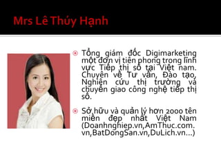   Tổng giám đốc Digimarketing
    một đơn vị tiên phong trong lĩnh
    vực Tiếp thị số tại Việt nam.
    Chuyên về Tư vấn, Đào tạo,
    Nghiên cứu thị trường và
    chuyển giao công nghệ tiếp thị
    số.
   Sở hữu và quản lý hơn 2000 tên
    miền đẹp nhất Việt Nam
    (Doanhnghiep.vn,AmThuc.com.
    vn,BatDongSan.vn,DuLich.vn…)
 