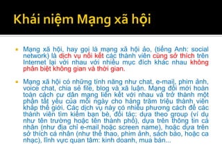    Mạng xã hội, hay gọi là mạng xã hội ảo, (tiếng Anh: social
    network) là dịch vụ nối kết các thành viên cùng sở thích trên
    Internet lại với nhau với nhiều mục đích khác nhau không
    phân biệt không gian và thời gian.
   Mạng xã hội có những tính năng như chat, e-mail, phim ảnh,
    voice chat, chia sẻ file, blog và xã luận. Mạng đổi mới hoàn
    toàn cách cư dân mạng liên kết với nhau và trở thành một
    phần tất yếu của mỗi ngày cho hàng trăm triệu thành viên
    khắp thế giới. Các dịch vụ này có nhiều phương cách để các
    thành viên tìm kiếm bạn bè, đối tác: dựa theo group (ví dụ
    như tên trường hoặc tên thành phố), dựa trên thông tin cá
    nhân (như địa chỉ e-mail hoặc screen name), hoặc dựa trên
    sở thích cá nhân (như thể thao, phim ảnh, sách báo, hoặc ca
    nhạc), lĩnh vực quan tâm: kinh doanh, mua bán...
 