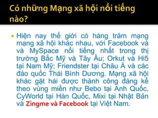    Hiện nay thế giới có hàng trăm mạng
    mạng xã hội khác nhau, với Facebook và
    và MySpace nổi tiếng nhất trong thị
    trường Bắc Mỹ và Tây Âu; Orkut và Hi5
    tại Nam Mỹ; Friendster tại Châu Á và các
    đảo quốc Thái Bình Dương. Mạng xã hội
    khác gặt hái được thành công đáng kể
    theo vùng miền như Bebo tại Anh Quốc,
    CyWorld tại Hàn Quốc, Mixi tại Nhật Bản
    và Zingme và Facebook tại Việt Nam.
 